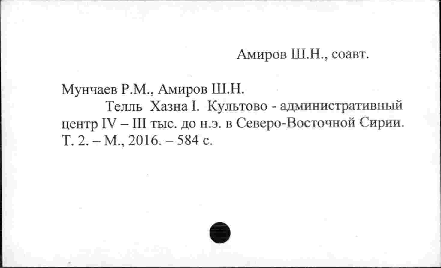 ﻿Амиров Ш.Н., соавт.
Мунчаев Р.М., Амиров Ш.Н.
Телль Хазна I. Культово - административный центр IV - III тыс. до н.э. в Северо-Восточной Сирии. T. 2.-М., 2016.-584 с.